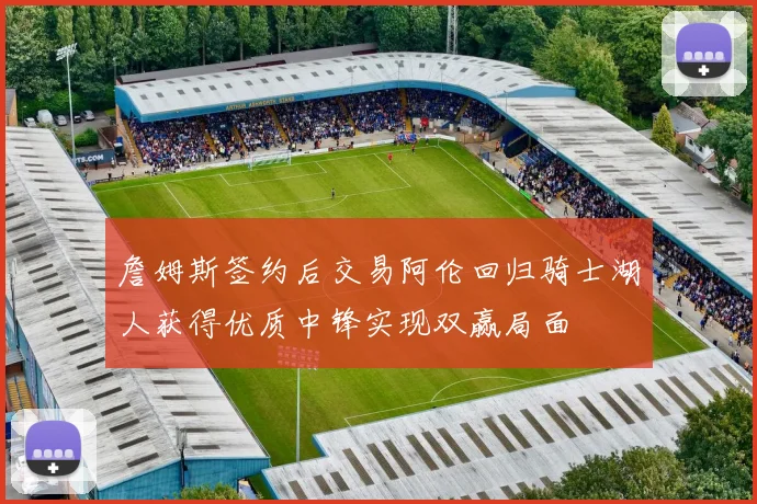 詹姆斯签约后交易阿伦回归骑士湖人获得优质中锋实现双赢局面