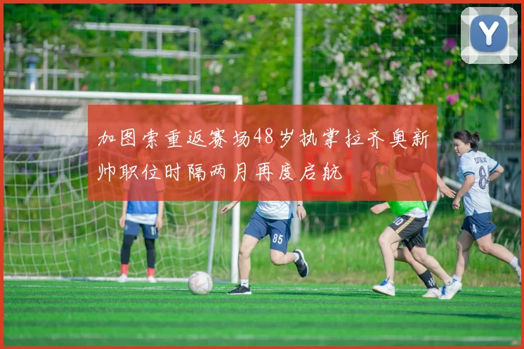 加图索重返赛场48岁执掌拉齐奥新帅职位时隔两月再度启航