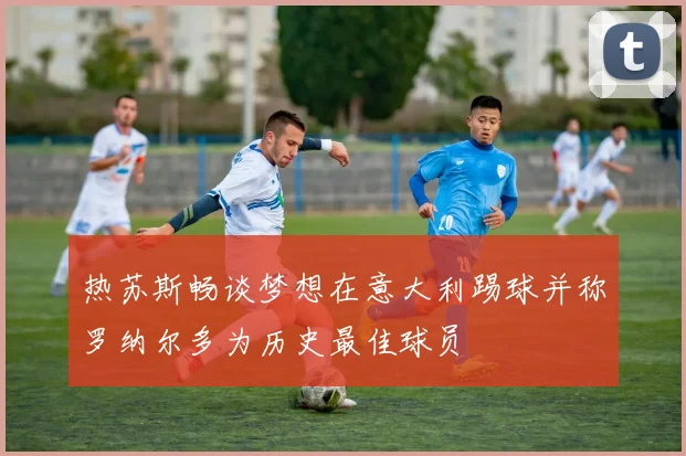 热苏斯畅谈梦想在意大利踢球并称罗纳尔多为历史最佳球员