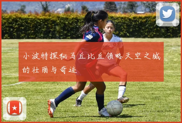 小波特探秘马丘比丘领略天空之城的壮丽与奇迹