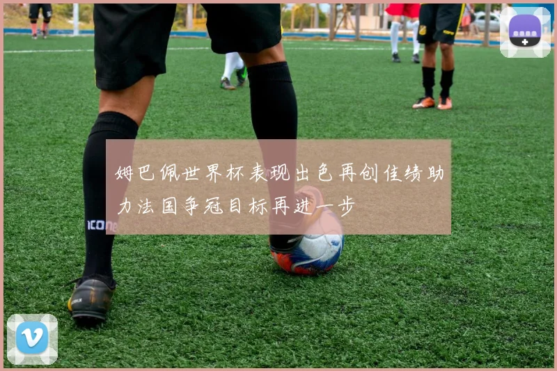 姆巴佩世界杯表现出色再创佳绩助力法国争冠目标再进一步